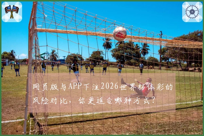 网页版与APP下注2026世界杯体彩的风险对比，你更适合哪种方式？
