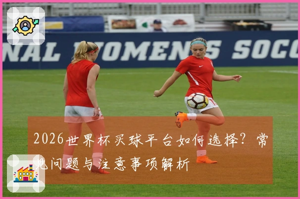 2026世界杯买球平台如何选择？常见问题与注意事项解析